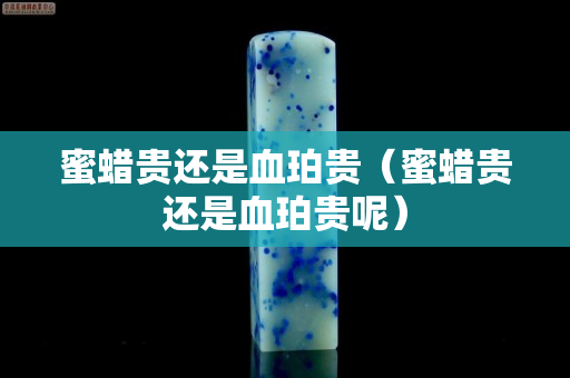 蜜蠟貴還是血珀貴（蜜蠟貴還是血珀貴呢）