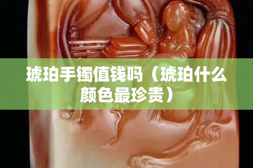 琥珀手鐲值錢嗎（琥珀什么顏色最珍貴）