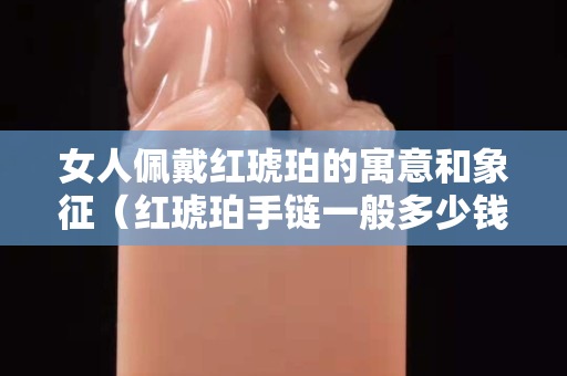 女人佩戴紅琥珀的寓意和象征（紅琥珀手鏈一般多少錢）