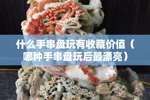 什么手串盤玩有收藏價值（哪種手串盤玩后最漂亮）