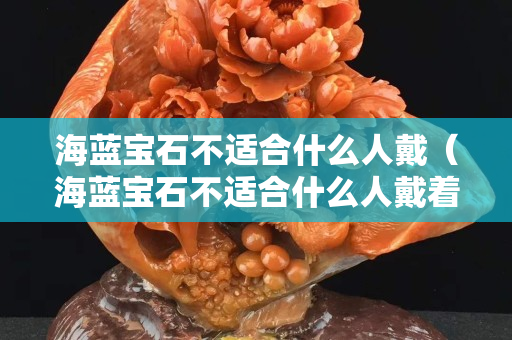 海藍寶石不適合什么人戴（海藍寶石不適合什么人戴著）