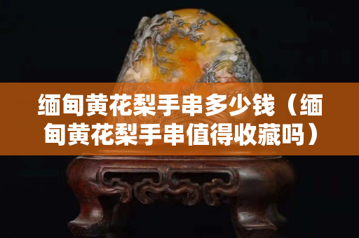 緬甸黃花梨手串多少錢（緬甸黃花梨手串值得收藏嗎）