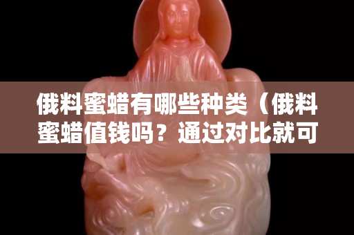 俄料蜜蠟有哪些種類（俄料蜜蠟值錢嗎？通過對比就可知道!）
