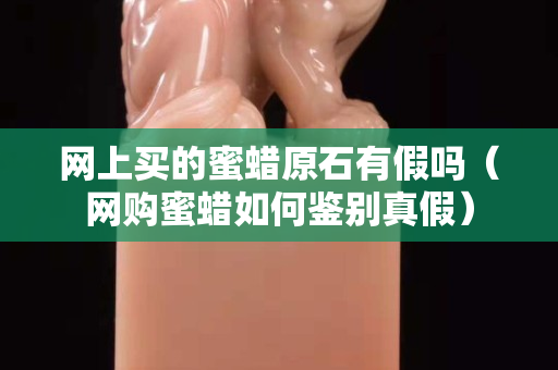網(wǎng)上買(mǎi)的蜜蠟原石有假嗎（網(wǎng)購(gòu)蜜蠟如何鑒別真假）