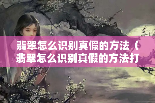 翡翠怎么識別真假的方法（翡翠怎么識別真假的方法打燈）