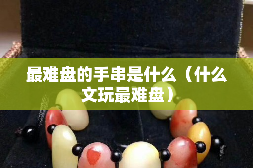 最難盤的手串是什么（什么文玩最難盤）