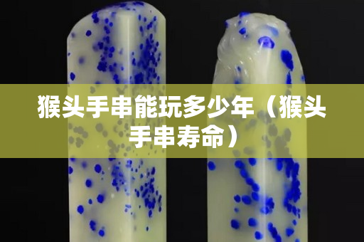 猴頭手串能玩多少年（猴頭手串壽命）
