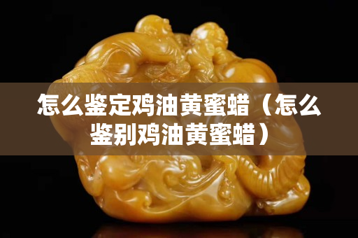 怎么鑒定雞油黃蜜蠟（怎么鑒別雞油黃蜜蠟）