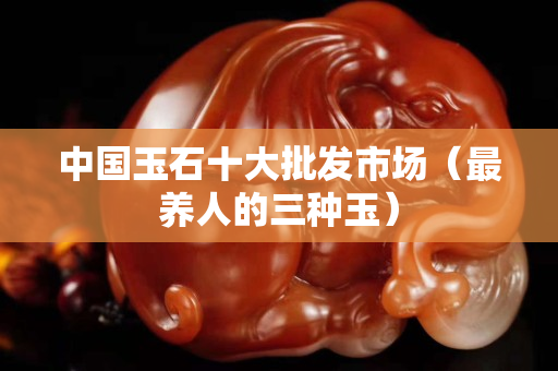中國(guó)玉石十大批發(fā)市場(chǎng)（最養(yǎng)人的三種玉）