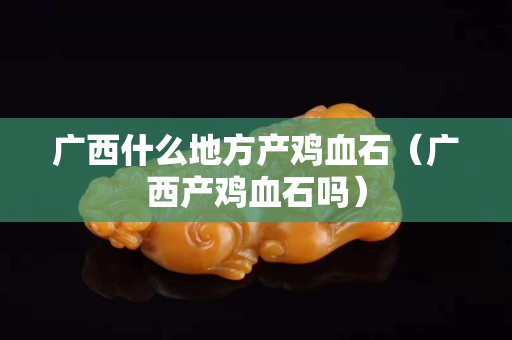 廣西什么地方產(chǎn)雞血石（廣西產(chǎn)雞血石嗎）