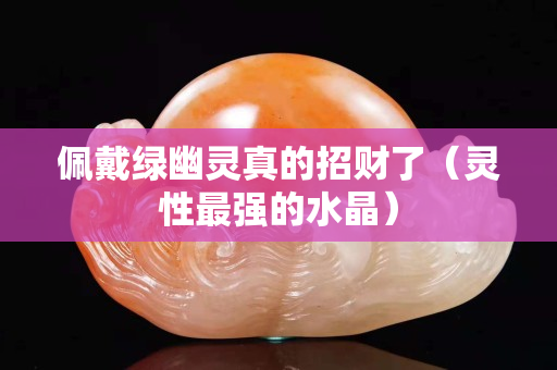佩戴綠幽靈真的招財了（靈性最強的水晶）
