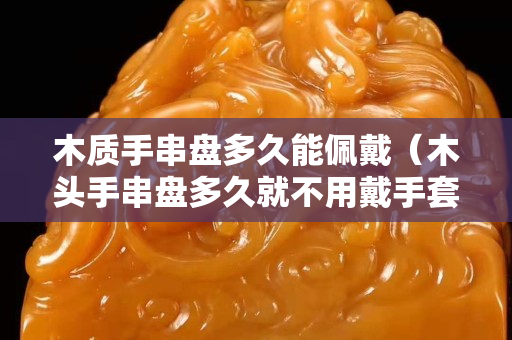 木質手串盤多久能佩戴（木頭手串盤多久就不用戴手套了）