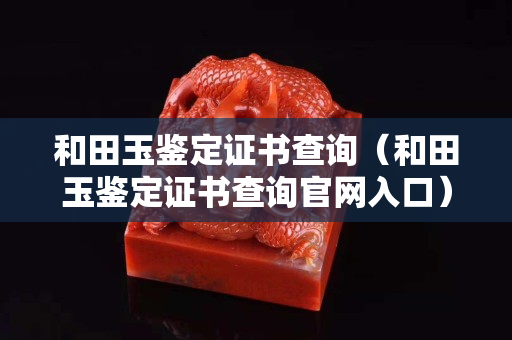 和田玉鑒定證書查詢（和田玉鑒定證書查詢官網(wǎng)入口）