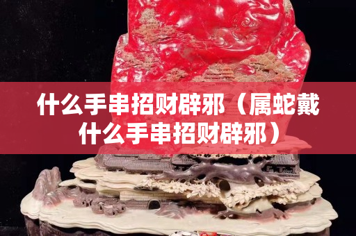 什么手串招財(cái)辟邪（屬蛇戴什么手串招財(cái)辟邪）