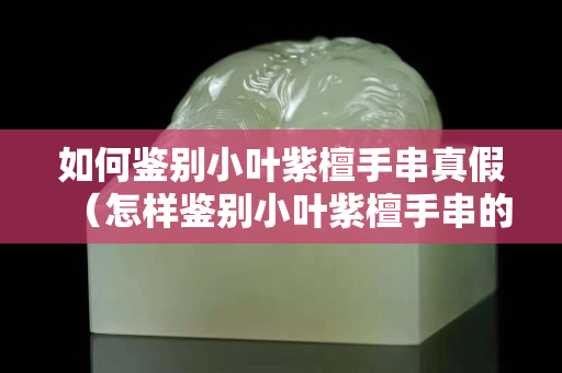 如何鑒別小葉紫檀手串真假（怎樣鑒別小葉紫檀手串的真假）