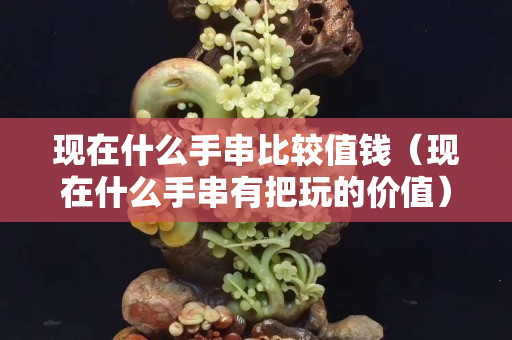 現在什么手串比較值錢（現在什么手串有把玩的價值）