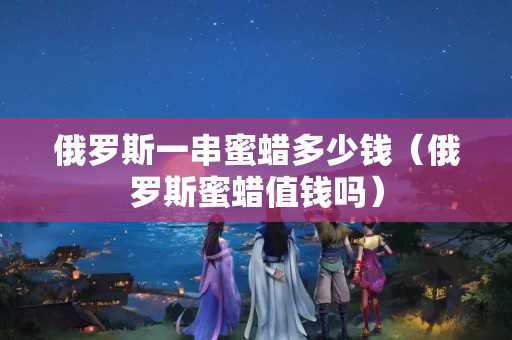 俄羅斯一串蜜蠟多少錢（俄羅斯蜜蠟值錢嗎）