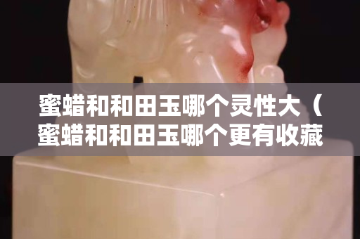 蜜蠟和和田玉哪個靈性大（蜜蠟和和田玉哪個更有收藏價值）