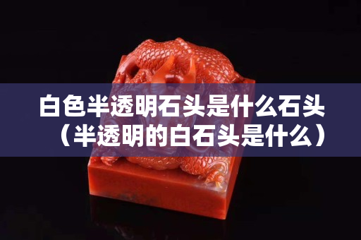 白色半透明石頭是什么石頭（半透明的白石頭是什么）