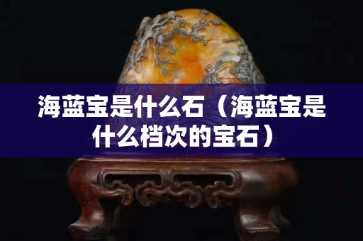 海藍(lán)寶是什么石（海藍(lán)寶是什么檔次的寶石）