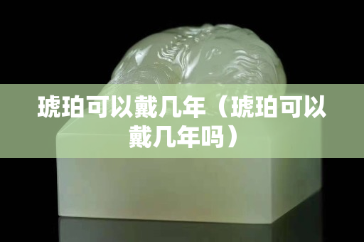 琥珀可以戴幾年（琥珀可以戴幾年嗎）