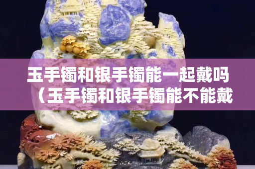 玉手鐲和銀手鐲能一起戴嗎（玉手鐲和銀手鐲能不能戴在一只手上）