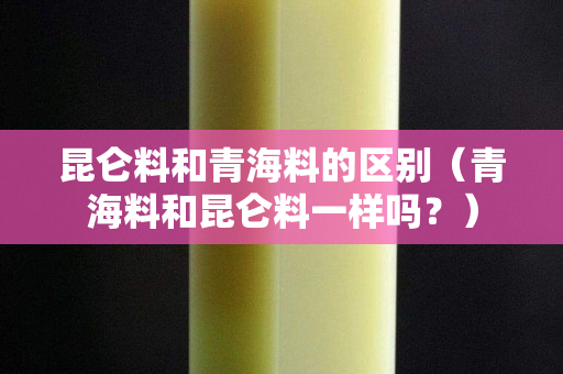 昆侖料和青海料的區別（青海料和昆侖料一樣嗎？）