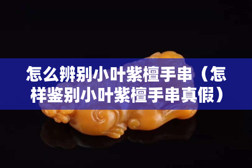 怎么辨別小葉紫檀手串（怎樣鑒別小葉紫檀手串真假）
