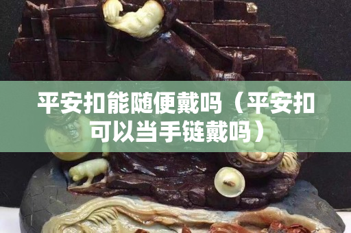 平安扣能隨便戴嗎（平安扣可以當(dāng)手鏈戴嗎）