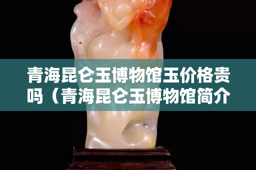 青海昆侖玉博物館玉價格貴嗎（青海昆侖玉博物館簡介）