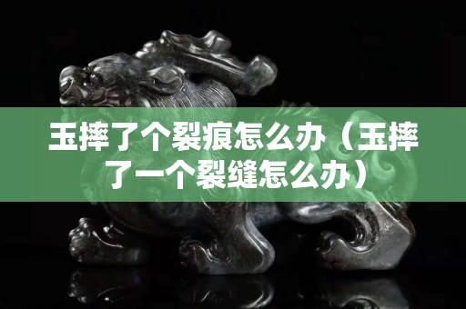 玉摔了個裂痕怎么辦（玉摔了一個裂縫怎么辦）