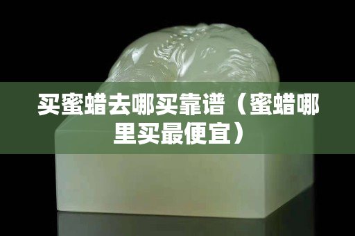 買蜜蠟去哪買靠譜（蜜蠟?zāi)睦镔I最便宜）