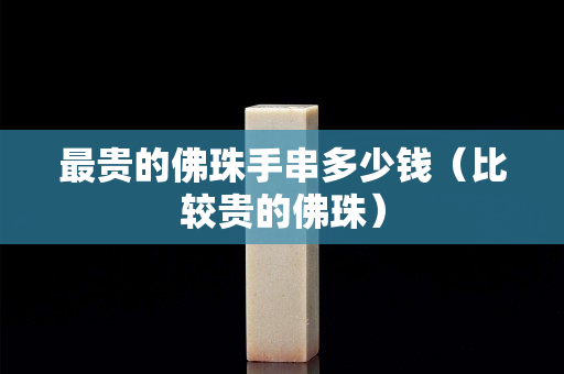 最貴的佛珠手串多少錢（比較貴的佛珠）