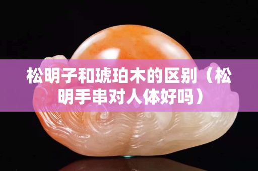 松明子和琥珀木的區別（松明手串對人體好嗎）