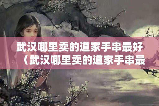 武漢哪里賣的道家手串最好（武漢哪里賣的道家手串最好看）