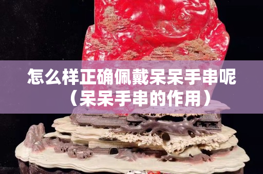 怎么樣正確佩戴呆呆手串呢（呆呆手串的作用）