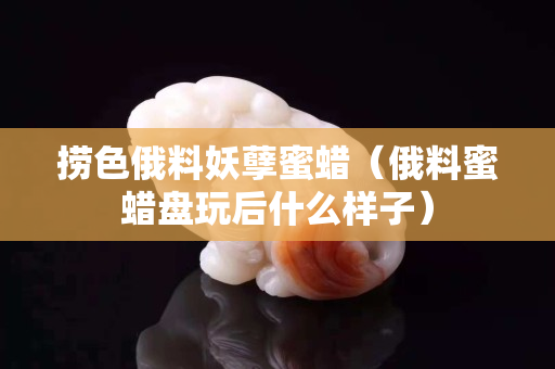撈色俄料妖孽蜜蠟（俄料蜜蠟盤玩后什么樣子）