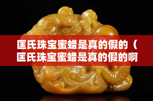 匡氏珠寶蜜蠟是真的假的（匡氏珠寶蜜蠟是真的假的啊）