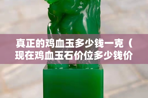 真正的雞血玉多少錢一克（現在雞血玉石價位多少錢價格）
