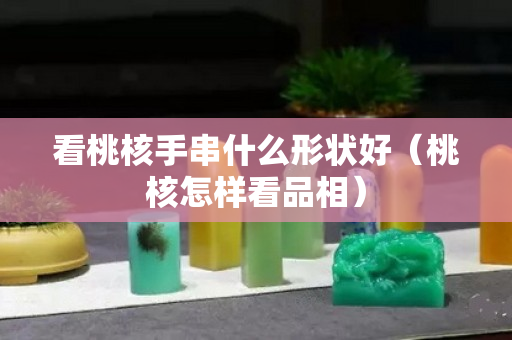 看桃核手串什么形狀好（桃核怎樣看品相）