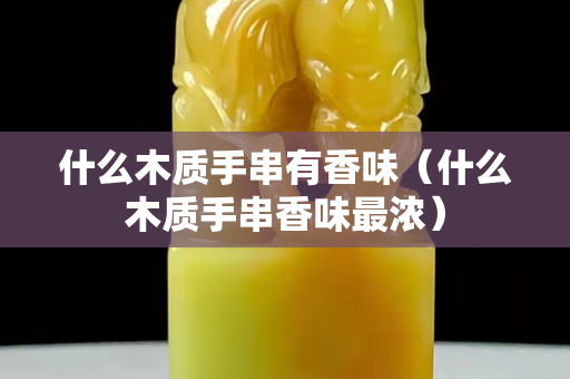 什么木質(zhì)手串有香味（什么木質(zhì)手串香味最濃）