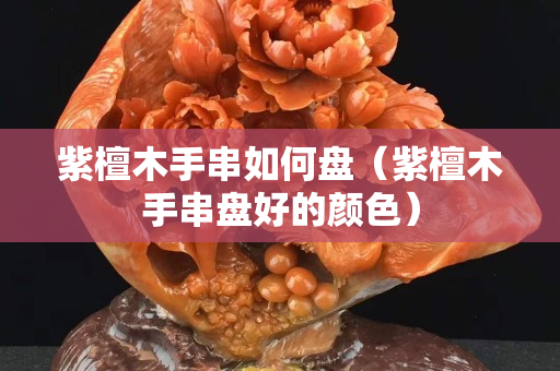 紫檀木手串如何盤（紫檀木手串盤好的顏色）