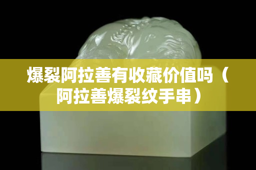 爆裂阿拉善有收藏價值嗎（阿拉善爆裂紋手串）