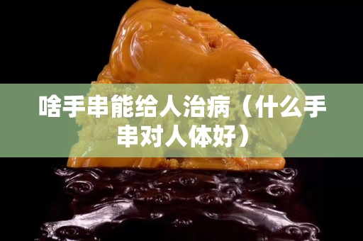 啥手串能給人治病（什么手串對人體好）