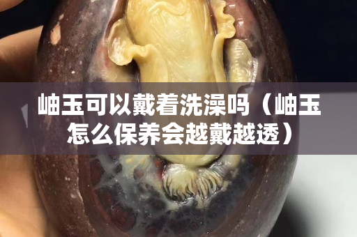 岫玉可以戴著洗澡嗎（岫玉怎么保養(yǎng)會越戴越透）