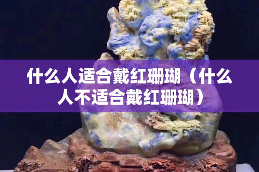 什么人適合戴紅珊瑚（什么人不適合戴紅珊瑚）