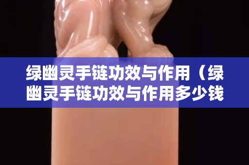 綠幽靈手鏈功效與作用（綠幽靈手鏈功效與作用多少錢）