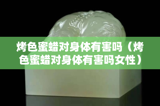 烤色蜜蠟對身體有害嗎（烤色蜜蠟對身體有害嗎女性）