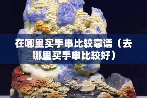在哪里買手串比較靠譜（去哪里買手串比較好）