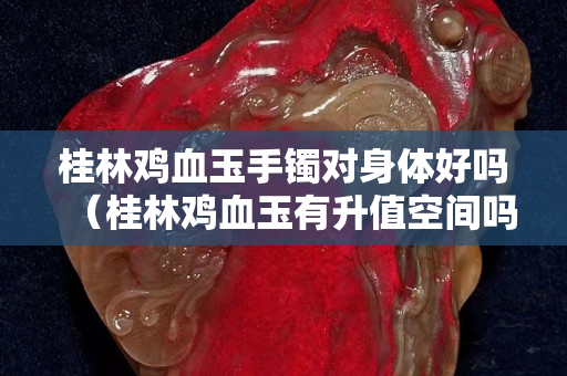 桂林雞血玉手鐲對身體好嗎（桂林雞血玉有升值空間嗎）